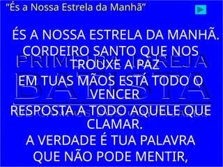ÉS A NOSSA ESTRELA DA MANHÃ.
CORDEIRO SANTO QUE NOS
TROUXE A PAZ
EM TUAS MÃOS ESTÁ TODO O
VENCER
RESPOSTA A TODO AQUELE QUE
CLAMAR.
A VERDADE É TUA PALAVRA
QUE NÃO PODE MENTIR,
“És a Nossa Estrela da Manhã”
 