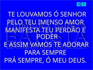 TE LOUVAMOS Ó SENHOR
PELO TEU IMENSO AMOR
MANIFESTA TEU PERDÃO E
PODER
E ASSIM VAMOS TE ADORAR
PARA SEMPRE
PRÁ SEMPRE, Ó MEU DEUS.
 