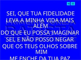 SEI, QUE TUA FIDELIDADE
LEVA A MINHA VIDA MAIS
ALÉM
DO QUE EU POSSA IMAGINAR
SEI, E NÃO POSSO NEGAR
QUE OS TEUS OLHOS SOBRE
MIM
 