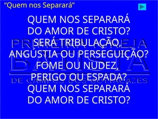 QUEM NOS SEPARARÁ
DO AMOR DE CRISTO?
SERÁ TRIBULAÇÃO,
ANGÚSTIA OU PERSEGUIÇÃO?
FOME OU NUDEZ,
PERIGO OU ESPADA?
QUEM NOS SEPARARÁ
DO AMOR DE CRISTO?
“Quem nos Separará”
 