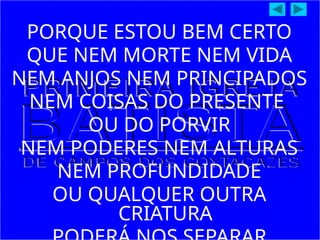 PORQUE ESTOU BEM CERTO
QUE NEM MORTE NEM VIDA
NEM ANJOS NEM PRINCIPADOS
NEM COISAS DO PRESENTE
OU DO PORVIR
NEM PODERES NEM ALTURAS
NEM PROFUNDIDADE
OU QUALQUER OUTRA
CRIATURA
 