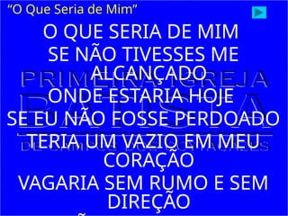 O QUE SERIA DE MIM
SE NÃO TIVESSES ME
ALCANÇADO
ONDE ESTARIA HOJE
SE EU NÃO FOSSE PERDOADO
TERIA UM VAZIO EM MEU
CORAÇÃO
VAGARIA SEM RUMO E SEM
DIREÇÃO
“O Que Seria de Mim”
 