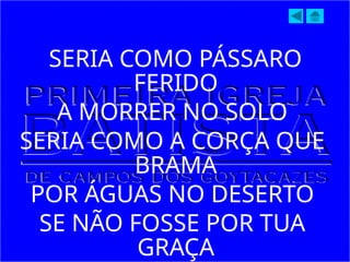 SERIA COMO PÁSSARO
FERIDO
A MORRER NO SOLO
SERIA COMO A CORÇA QUE
BRAMA
POR ÁGUAS NO DESERTO
SE NÃO FOSSE POR TUA
GRAÇA
 