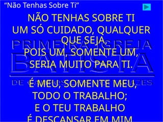 NÃO TENHAS SOBRE TI
UM SÓ CUIDADO, QUALQUER
QUE SEJA,
POIS UM, SOMENTE UM,
SERIA MUITO PARA TI.
É MEU, SOMENTE MEU,
TODO O TRABALHO;
E O TEU TRABALHO
“Não Tenhas Sobre Ti”
 