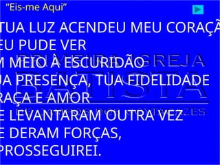 “Eis-me Aqui”
TUA LUZ ACENDEU MEU CORAÇÃ
EU PUDE VER
M MEIO À ESCURIDÃO
UA PRESENÇA, TUA FIDELIDADE
RAÇA E AMOR
E LEVANTARAM OUTRA VEZ
E DERAM FORÇAS,
PROSSEGUIREI.
 