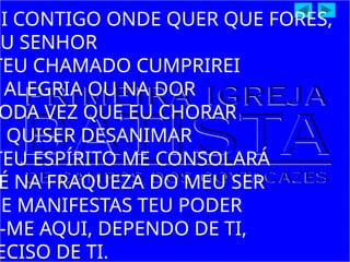 EI CONTIGO ONDE QUER QUE FORES,
EU SENHOR
TEU CHAMADO CUMPRIREI
ALEGRIA OU NA DOR
ODA VEZ QUE EU CHORAR
U QUISER DESANIMAR
TEU ESPÍRITO ME CONSOLARÁ
É NA FRAQUEZA DO MEU SER
UE MANIFESTAS TEU PODER
-ME AQUI, DEPENDO DE TI,
ECISO DE TI.
 
