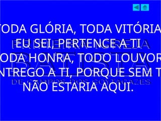 TODA GLÓRIA, TODA VITÓRIA
EU SEI, PERTENCE A TI
ODA HONRA, TODO LOUVOR
NTREGO A TI, PORQUE SEM T
NÃO ESTARIA AQUI.
 