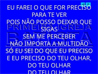 EU FAREI O QUE FOR PRECISO
PARA TE VER
POIS NÃO POSSO DEIXAR QUE
SIGAS
SEM ME PERCEBER
NÃO IMPORTA A MULTIDÃO
SÓ EU SEI DO QUE EU PRECISO
E EU PRECISO DO TEU OLHAR,
DO TEU OLHAR
 