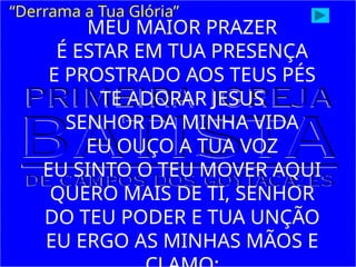“Derrama a Tua Glória”
MEU MAIOR PRAZER
É ESTAR EM TUA PRESENÇA
E PROSTRADO AOS TEUS PÉS
TE ADORAR JESUS
SENHOR DA MINHA VIDA
EU OUÇO A TUA VOZ
EU SINTO O TEU MOVER AQUI
QUERO MAIS DE TI, SENHOR
DO TEU PODER E TUA UNÇÃO
EU ERGO AS MINHAS MÃOS E
 