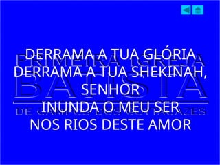 DERRAMA A TUA GLÓRIA
DERRAMA A TUA SHEKINAH,
SENHOR
INUNDA O MEU SER
NOS RIOS DESTE AMOR
 