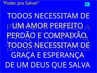 “Poder pra Salvar”
TODOS NECESSITAM DE
UM AMOR PERFEITO
PERDÃO E COMPAIXÃO.
TODOS NECESSITAM DE
GRAÇA E ESPERANÇA
DE UM DEUS QUE SALVA
 