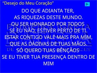 “Desejo do Meu Coração”
DO QUE ADIANTA TER,
AS RIQUEZAS DESTE MUNDO.
OU SER HONRADO POR TODOS
SE EU NÃO, ESTIVER PERTO DE TI.
ESTAR CONTIGO VALE MAIS PRA MIM,
QUE AS DÁDIVAS DE TUAS MÃOS.
SÓ QUERO TUAS BÊNÇÃOS
SE EU TIVER TUA PRESENÇA DENTRO DE
MIM
 