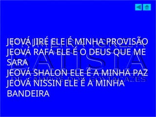 JEOVÁ JIRÉ ELE É MINHA PROVISÃO
JEOVÁ RAFÁ ELE É O DEUS QUE ME
SARA
JEOVÁ SHALON ELE É A MINHA PAZ
JEOVÁ NISSIN ELE É A MINHA
BANDEIRA
 