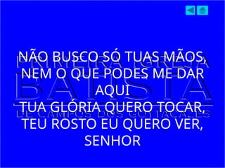NÃO BUSCO SÓ TUAS MÃOS,
NEM O QUE PODES ME DAR
AQUI
TUA GLÓRIA QUERO TOCAR,
TEU ROSTO EU QUERO VER,
SENHOR
 