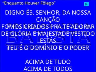 “Enquanto Houver Fôlego”
DIGNO ÉS, SENHOR, DA NOSSA
CANÇÃO
FOMOS CRIADOS PRA TE ADORAR
DE GLÓRIA E MAJESTADE VESTIDO
ESTÁS
TEU É O DOMÍNIO E O PODER
ACIMA DE TUDO
ACIMA DE TODOS
 