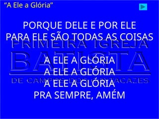 PORQUE DELE E POR ELE
PARA ELE SÃO TODAS AS COISAS
A ELE A GLÓRIA
A ELE A GLÓRIA
A ELE A GLÓRIA
PRA SEMPRE, AMÉM
“A Ele a Glória”
 