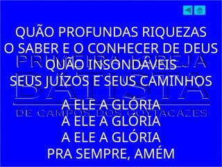 QUÃO PROFUNDAS RIQUEZAS
O SABER E O CONHECER DE DEUS
QUÃO INSONDÁVEIS
SEUS JUÍZOS E SEUS CAMINHOS
A ELE A GLÓRIA
A ELE A GLÓRIA
A ELE A GLÓRIA
PRA SEMPRE, AMÉM
 