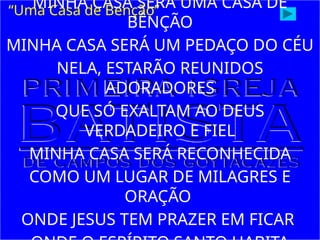 MINHA CASA SERÁ UMA CASA DE
BÊNÇÃO
MINHA CASA SERÁ UM PEDAÇO DO CÉU
NELA, ESTARÃO REUNIDOS
ADORADORES
QUE SÓ EXALTAM AO DEUS
VERDADEIRO E FIEL
MINHA CASA SERÁ RECONHECIDA
COMO UM LUGAR DE MILAGRES E
ORAÇÃO
ONDE JESUS TEM PRAZER EM FICAR
“Uma Casa de Benção”
 