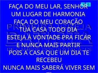 FAÇA DO MEU LAR, SENHOR
UM LUGAR DE HARMONIA
FAÇA DO MEU CORAÇÃO
TUA CASA TODO DIA
ESTEJA À VONTADE PRA FICAR
E NUNCA MAIS PARTIR
POIS A CASA QUE UM DIA TE
RECEBEU
NUNCA MAIS SABERÁ VIVER SEM
 