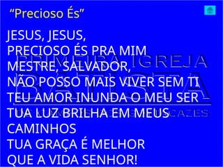 JESUS, JESUS,
PRECIOSO ÉS PRA MIM
MESTRE, SALVADOR,
NÃO POSSO MAIS VIVER SEM TI
TEU AMOR INUNDA O MEU SER
TUA LUZ BRILHA EM MEUS
CAMINHOS
TUA GRAÇA É MELHOR
QUE A VIDA SENHOR!
“Precioso És”
 
