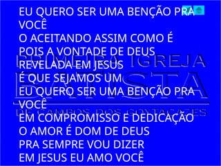 EU QUERO SER UMA BENÇÃO PRA
VOCÊ
O ACEITANDO ASSIM COMO É
POIS A VONTADE DE DEUS
REVELADA EM JESUS
É QUE SEJAMOS UM
EU QUERO SER UMA BENÇÃO PRA
VOCÊ
EM COMPROMISSO E DEDICAÇÃO
O AMOR É DOM DE DEUS
PRA SEMPRE VOU DIZER
EM JESUS EU AMO VOCÊ
 