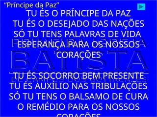 TU ÉS O PRÍNCIPE DA PAZ
TU ÉS O DESEJADO DAS NAÇÕES
SÓ TU TENS PALAVRAS DE VIDA
ESPERANÇA PARA OS NOSSOS
CORAÇÕES
TU ÉS SOCORRO BEM PRESENTE
TU ÉS AUXÍLIO NAS TRIBULAÇÕES
SÓ TU TENS O BALSAMO DE CURA
O REMÉDIO PARA OS NOSSOS
“Príncipe da Paz”
 