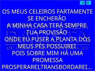 OS MEUS CELEIROS FARTAMENTE
SE ENCHERÃO
A MINHA CASA TERÁ SEMPRE
TUA PROVISÃO
ONDE EU PUSER A PLANTA DOS
MEUS PÉS POSSUIREI
POIS SOBRE MIM HÁ UMA
PROMESSA
PROSPERAREI,TRANSBORDAREI...
 