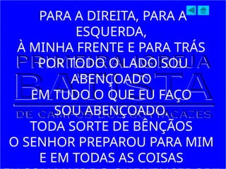 PARA A DIREITA, PARA A
ESQUERDA,
À MINHA FRENTE E PARA TRÁS
POR TODO O LADO SOU
ABENÇOADO
EM TUDO O QUE EU FAÇO
SOU ABENÇOADO.
TODA SORTE DE BÊNÇÃOS
O SENHOR PREPAROU PARA MIM
E EM TODAS AS COISAS
 