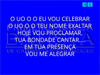 O UO O O EU VOU CELEBRAR
O UO O O TEU NOME EXALTAR
HOJE VOU PROCLAMAR,
TUA BONDADE CANTAR....
EM TUA PRESENÇA
VOU ME ALEGRAR
 