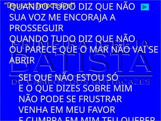 QUANDO TUDO DIZ QUE NÃO
SUA VOZ ME ENCORAJA A
PROSSEGUIR
QUANDO TUDO DIZ QUE NÃO
OU PARECE QUE O MAR NÃO VAI SE
ABRIR
SEI QUE NÃO ESTOU SÓ
E O QUE DIZES SOBRE MIM
NÃO PODE SE FRUSTRAR
VENHA EM MEU FAVOR
“Deus do Impossível”
 