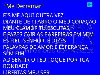 EIS ME AQUI OUTRA VEZ
DIANTE DE TI ABRO O MEU CORAÇÃO
MEU CLAMOR TU ESCUTAS,
E FAZES CAIR AS BARREIRAS EM MIM
ÉS FIEL, SENHOR, E DIZES
PALAVRAS DE AMOR E ESPERANÇA
SEM FIM
AO SENTIR O TEU TOQUE POR TUA
BONDADE
LIBERTAS MEU SER
“Me Derramar”
 