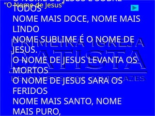 O NOME DE JESUS É SOBRE
TODOS
NOME MAIS DOCE, NOME MAIS
LINDO
NOME SUBLIME É O NOME DE
JESUS.
O NOME DE JESUS LEVANTA OS
MORTOS
O NOME DE JESUS SARA OS
FERIDOS
NOME MAIS SANTO, NOME
MAIS PURO,
“O Nome de Jesus”
 