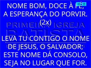 NOME BOM, DOCE À FÉ,
A ESPERANÇA DO PORVIR.
(2x)
LEVA TU CONTIGO O NOME
DE JESUS, O SALVADOR;
ESTE NOME DÁ CONSOLO,
SEJA NO LUGAR QUE FOR.
 