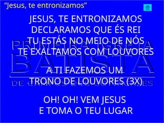 JESUS, TE ENTRONIZAMOS
DECLARAMOS QUE ÉS REI
TU ESTÁS NO MEIO DE NÓS
TE EXALTAMOS COM LOUVORES
A TI FAZEMOS UM
TRONO DE LOUVORES (3X)
OH! OH! VEM JESUS
E TOMA O TEU LUGAR
“Jesus, te entronizamos”
 