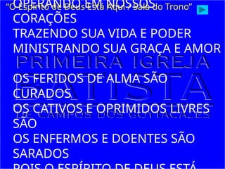 OPERANDO EM NOSSOS
CORAÇÕES
TRAZENDO SUA VIDA E PODER
MINISTRANDO SUA GRAÇA E AMOR
OS FERIDOS DE ALMA SÃO
CURADOS
OS CATIVOS E OPRIMIDOS LIVRES
SÃO
OS ENFERMOS E DOENTES SÃO
SARADOS
“O Espírito de Deus Está Aqui / Sala do Trono”
 