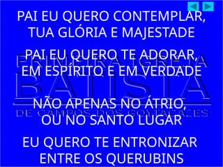 PAI EU QUERO CONTEMPLAR,
TUA GLÓRIA E MAJESTADE
PAI EU QUERO TE ADORAR,
EM ESPÍRITO E EM VERDADE
NÃO APENAS NO ÁTRIO,
OU NO SANTO LUGAR
EU QUERO TE ENTRONIZAR
ENTRE OS QUERUBINS
 