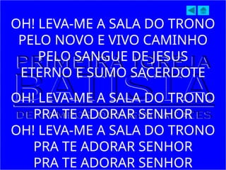 OH! LEVA-ME A SALA DO TRONO
PELO NOVO E VIVO CAMINHO
PELO SANGUE DE JESUS
ETERNO E SUMO SACERDOTE
OH! LEVA-ME A SALA DO TRONO
PRA TE ADORAR SENHOR
OH! LEVA-ME A SALA DO TRONO
PRA TE ADORAR SENHOR
PRA TE ADORAR SENHOR
 
