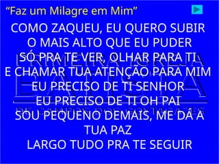 COMO ZAQUEU, EU QUERO SUBIR
O MAIS ALTO QUE EU PUDER
SÓ PRA TE VER, OLHAR PARA TI
E CHAMAR TUA ATENÇÃO PARA MIM
EU PRECISO DE TI SENHOR
EU PRECISO DE TI OH PAI
SOU PEQUENO DEMAIS, ME DÁ A
TUA PAZ
LARGO TUDO PRA TE SEGUIR
“Faz um Milagre em Mim”
 