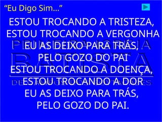 ESTOU TROCANDO A TRISTEZA,
ESTOU TROCANDO A VERGONHA
EU AS DEIXO PARA TRÁS,
PELO GOZO DO PAI
ESTOU TROCANDO A DOENÇA,
ESTOU TROCANDO A DOR
EU AS DEIXO PARA TRÁS,
PELO GOZO DO PAI.
“Eu Digo Sim...”
 