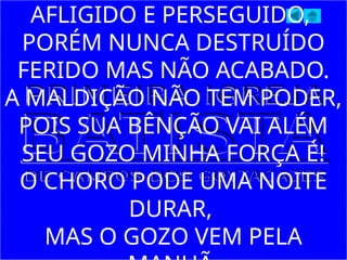 AFLIGIDO E PERSEGUIDO,
PORÉM NUNCA DESTRUÍDO
FERIDO MAS NÃO ACABADO.
A MALDIÇÃO NÃO TEM PODER,
POIS SUA BÊNÇÃO VAI ALÉM
SEU GOZO MINHA FORÇA É!
O CHORO PODE UMA NOITE
DURAR,
MAS O GOZO VEM PELA
 
