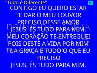 CONTIGO EU QUERO ESTAR
TE DAR O MEU LOUVOR
PRECISO DESSE AMOR
JESUS, ÉS TUDO PARA MIM.
MEU CORAÇÃO TE ENTREGUEI
POIS DESTE A VIDA POR MIM
TUA GRAÇA É TUDO O QUE EU
PRECISO
JESUS, ÉS TUDO PARA MIM.
“Tudo é Diferente”
 
