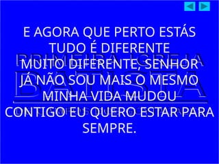 E AGORA QUE PERTO ESTÁS
TUDO É DIFERENTE
MUITO DIFERENTE, SENHOR
JÁ NÃO SOU MAIS O MESMO
MINHA VIDA MUDOU
CONTIGO EU QUERO ESTAR PARA
SEMPRE.
 