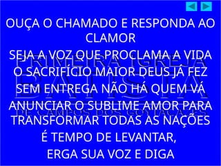 OUÇA O CHAMADO E RESPONDA AO
CLAMOR
SEJA A VOZ QUE PROCLAMA A VIDA
O SACRIFÍCIO MAIOR DEUS JÁ FEZ
SEM ENTREGA NÃO HÁ QUEM VÁ
ANUNCIAR O SUBLIME AMOR PARA
TRANSFORMAR TODAS AS NAÇÕES
É TEMPO DE LEVANTAR,
ERGA SUA VOZ E DIGA
 
