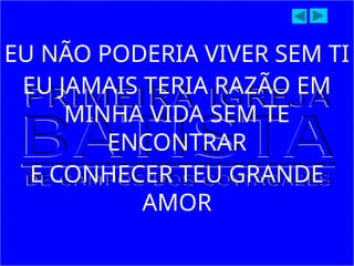 EU NÃO PODERIA VIVER SEM TI
EU JAMAIS TERIA RAZÃO EM
MINHA VIDA SEM TE
ENCONTRAR
E CONHECER TEU GRANDE
AMOR
 