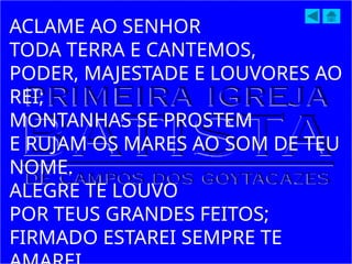 ACLAME AO SENHOR
TODA TERRA E CANTEMOS,
PODER, MAJESTADE E LOUVORES AO
REI;
MONTANHAS SE PROSTEM
E RUJAM OS MARES AO SOM DE TEU
NOME.
ALEGRE TE LOUVO
POR TEUS GRANDES FEITOS;
FIRMADO ESTAREI SEMPRE TE
 