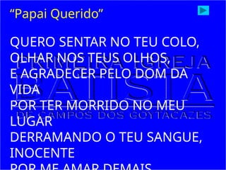 QUERO SENTAR NO TEU COLO,
OLHAR NOS TEUS OLHOS,
E AGRADECER PELO DOM DA
VIDA
POR TER MORRIDO NO MEU
LUGAR
DERRAMANDO O TEU SANGUE,
INOCENTE
“Papai Querido”
 