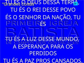 TU ÉS O DEUS DESSA TERRA,
TU ÉS O REI DESSE POVO
ÉS O SENHOR DA NAÇÃO, TU
ÉS
TU ÉS A LUZ DESSE MUNDO,
A ESPERANÇA PARA OS
PERDIDOS
TU ÉS A PAZ PROS CANSADOS,
“Grandes Coisas”
 