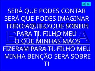 SERÁ QUE PODES CONTAR
SERÁ QUE PODES IMAGINAR
TUDO AQUILO QUE SONHEI
PARA TI, FILHO MEU
O QUE MINHAS MÃOS
FIZERAM PARA TI, FILHO MEU
MINHA BENÇÃO SERÁ SOBRE
TI
 