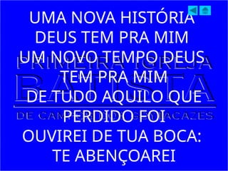UMA NOVA HISTÓRIA
DEUS TEM PRA MIM
UM NOVO TEMPO DEUS
TEM PRA MIM
DE TUDO AQUILO QUE
PERDIDO FOI
OUVIREI DE TUA BOCA:
TE ABENÇOAREI
 