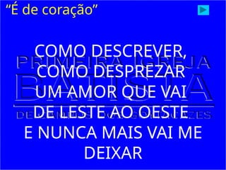 “É de coração”
COMO DESCREVER,
COMO DESPREZAR
UM AMOR QUE VAI
DE LESTE AO OESTE
E NUNCA MAIS VAI ME
DEIXAR
 